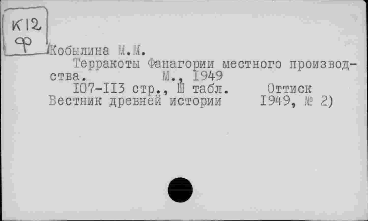 ﻿-Кобылина М.М.
Терракоты Фанагории местного произвол ства.	М., 1949
I07-II3 стр., Ш табл.	Оттиск
Вестник древней истории 1949, № 2)